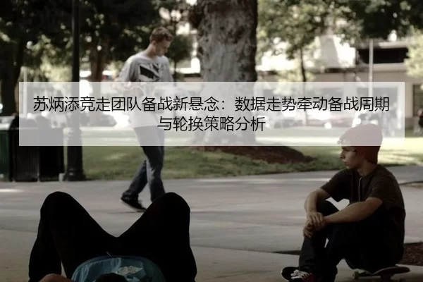 苏炳添竞走团队备战新悬念：数据走势牵动备战周期与轮换策略分析