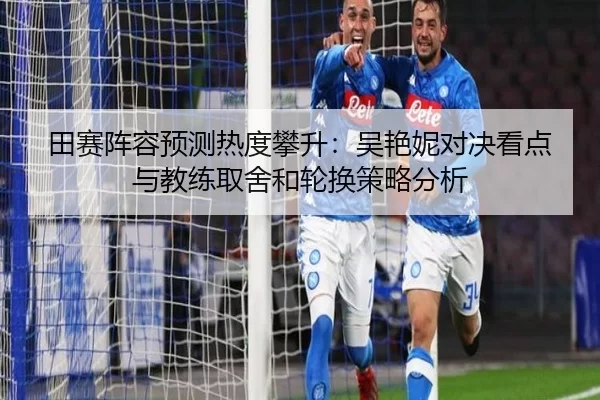 田赛阵容预测热度攀升：吴艳妮对决看点与教练取舍和轮换策略分析
